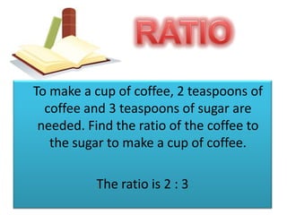 RATIOTo make a cup of coffee, 2 teaspoons of coffee and 3 teaspoons of sugar are needed. Find the ratio of the coffee to the sugar to make a cup of coffee.The ratio is 2 : 3