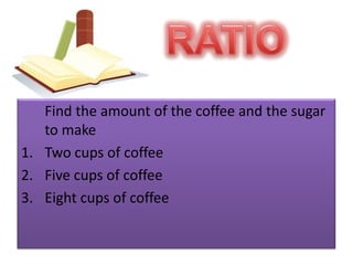 RATIO	Find the amount of the coffee and the sugar to make Two cups of coffeeFive cups of coffeeEight cups of coffee