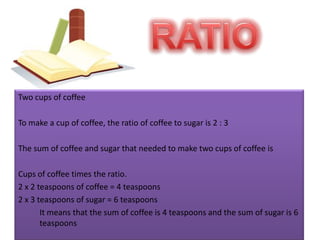 RATIOTwo cups of coffeeTo make a cup of coffee, the ratio of coffee to sugar is 2 : 3The sum of coffee and sugar that needed to make two cups of coffee isCups of coffee times the ratio.2 x 2 teaspoons of coffee = 4 teaspoons2 x 3 teaspoons of sugar = 6 teaspoons	It means that the sum of coffee is 4 teaspoons and the sum of sugar is 6 teaspoons