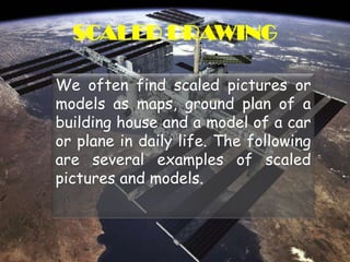 SCALED DRAWINGWe often find scaled pictures or models as maps, ground plan of a building house and a model of a car or plane in daily life. The following are several examples of scaled pictures and models.