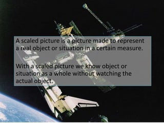 A scaled picture is a picture made to represent  a real object or situation in a certain measure.With a scaled picture we know object or situation as a whole without watching the actual object.