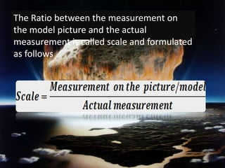 The Ratio between the measurement on the model picture and the actual measurement is called scale and formulated as follows