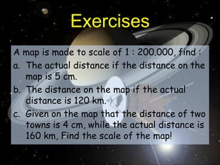 ExercisesA map is made to scale of 1 : 200.000, find :The actual distance if the distance on the map is 5 cm.The distance on the map if the actual distance is 120 km.Given on the map that the distance of two towns is 4 cm, while the actual distance is 160 km, Find the scale of the map!