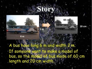 Story60 cm20 cm2 m6 m	A bus have long 6 m and width 2 m.	If someone want to make a model of bus, so the model of bus made of 60 cm length and 20 cm width.