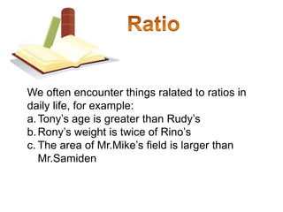 RatioWe often encounter things ralated to ratios in daily life, for example:Tony’s age is greater than Rudy’sRony’s weight is twice of Rino’sThe area of Mr.Mike’s field is larger than Mr.Samiden