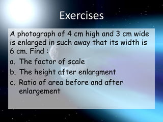 ExercisesA photograph of 4 cm high and 3 cm wide is enlarged in such away that its width is 6 cm. Find :The factor of scaleThe height after enlargmentRatio of area before and after enlargement