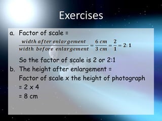 ExercisesFactor of scale =	So the factor of scale is 2 or 2:1The height after enlargement =	Factor of scale x the height of photograph	= 2 x 4	= 8 cm