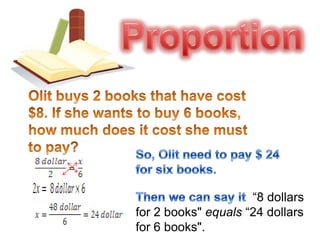 ProportionOlit buys 2 books that have cost $8. If she wants to buy 6 books, how much does it cost she must to pay? So, Olit need to pay $ 24 for six books.Then we can say it  “8 dollars for 2 books" equals “24 dollars for 6 books".