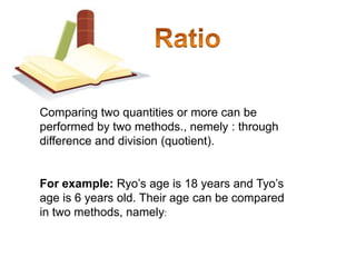 RatioComparing two quantities or more can be performed by two methods., nemely : through difference and division (quotient). For example: Ryo’s age is 18 years and Tyo’s age is 6 years old. Their age can be compared in two methods, namely: 