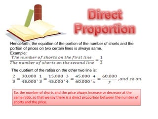 Direct ProportionHenceforth, the equation of the portion of the number of shorts and the portion of prices on two certain lines is always same.Example:The quotient of the ratios on the other two line is: So, the number of shorts and the price always increase or decrease at the same ratio, so that we say there is a direct proportion between the number of shorts and the price.