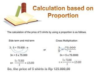  The time to travel 240 km =      x 240 = 4 hoursCalculation Based on ProportionGiven:From table above, the proportion of the number of shits on this first line to the second is 3:5 or , while the proportion of the price is 75.000 : n or 