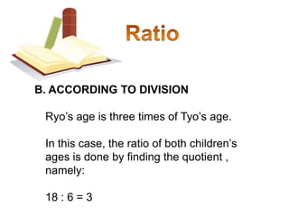 RatioB. ACCORDING TO DIVISION	Ryo’s age is three times of Tyo’s age. 	In this case, the ratio of both children’s ages is done by finding the quotient , namely:	18 : 6 = 3