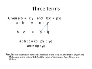 Three terms
Given a:b = x:y and b:c = p:q
a : b = x : y
b : c = p : q
a : b : c = xp : py : yq
a:c = xp : yq
Problem: If incomes of Ram and Shyam are in the ratio 3:5 and that of Shyam and
Mohan are in the ratio of 7:4, find the ratios of incomes of Ram, Shyam and
Mohan.
 