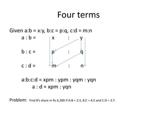 Four terms
Given a:b = x:y, b:c = p:q, c:d = m:n
a : b = x : y
b : c = p : q
c : d = m : n
a:b:c:d = xpm : ypm : yqm : yqn
a : d = xpm : yqn
Problem: Find B’s share in Rs 6,300 if A:B = 2:3, B:C = 4:5 and C:D = 3:7.
 