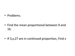 • Problems.
• Find the mean proportional between 9 and
16.
• If 3,x,27 are in continued proportion, Find x
 