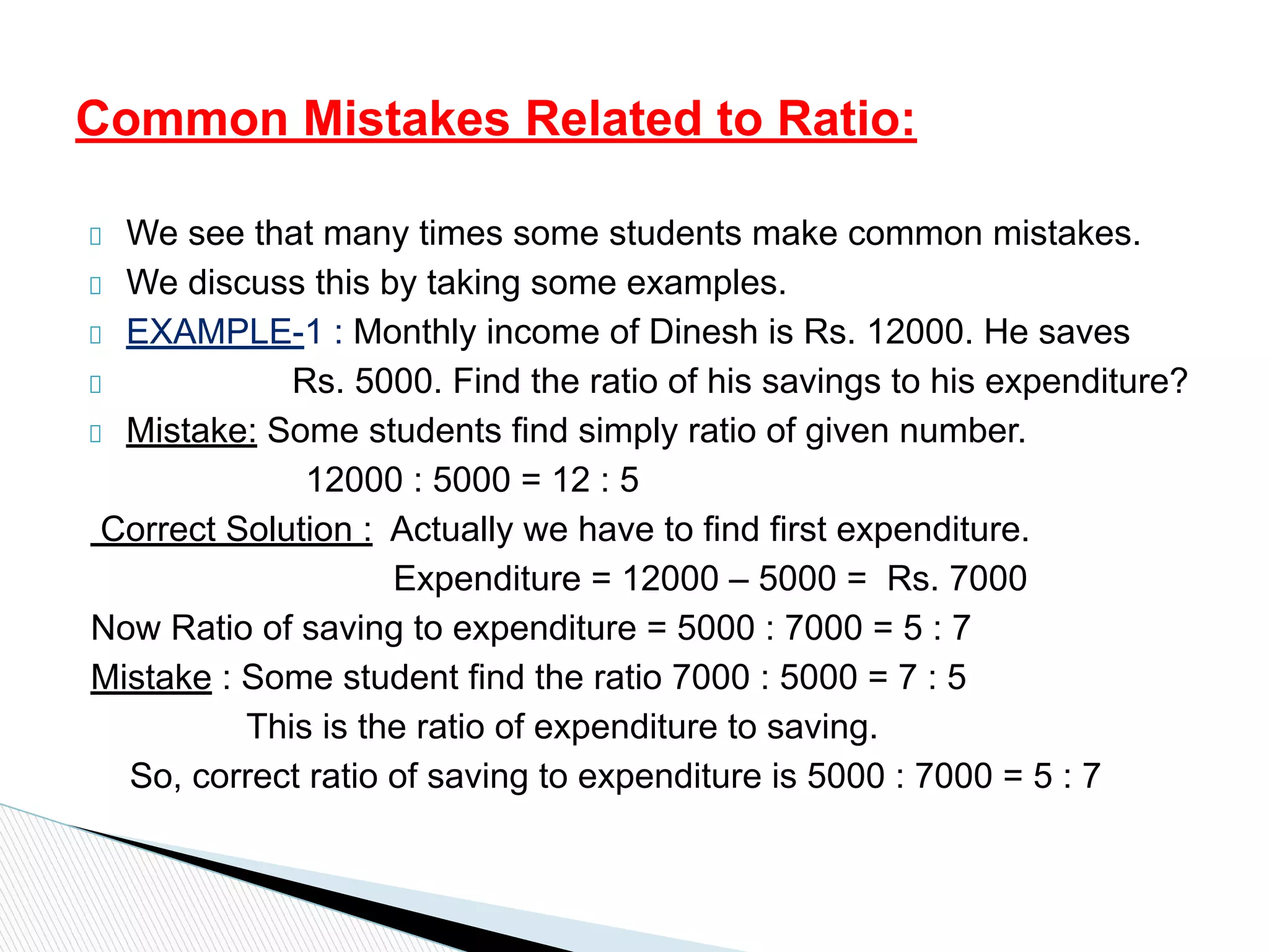We see that many times some students make common mistakes.
We discuss this by taking some examples.
EXAMPLE-1 : Monthly income of Dinesh is Rs. 12000. He saves
Rs. 5000. Find the ratio of his savings to his expenditure?
Mistake: Some students find simply ratio of given number.
12000 : 5000 = 12 : 5
Correct Solution : Actually we have to find first expenditure.
Expenditure = 12000 – 5000 = Rs. 7000
Now Ratio of saving to expenditure = 5000 : 7000 = 5 : 7
Mistake : Some student find the ratio 7000 : 5000 = 7 : 5
This is the ratio of expenditure to saving.
So, correct ratio of saving to expenditure is 5000 : 7000 = 5 : 7
Common Mistakes Related to Ratio:
 