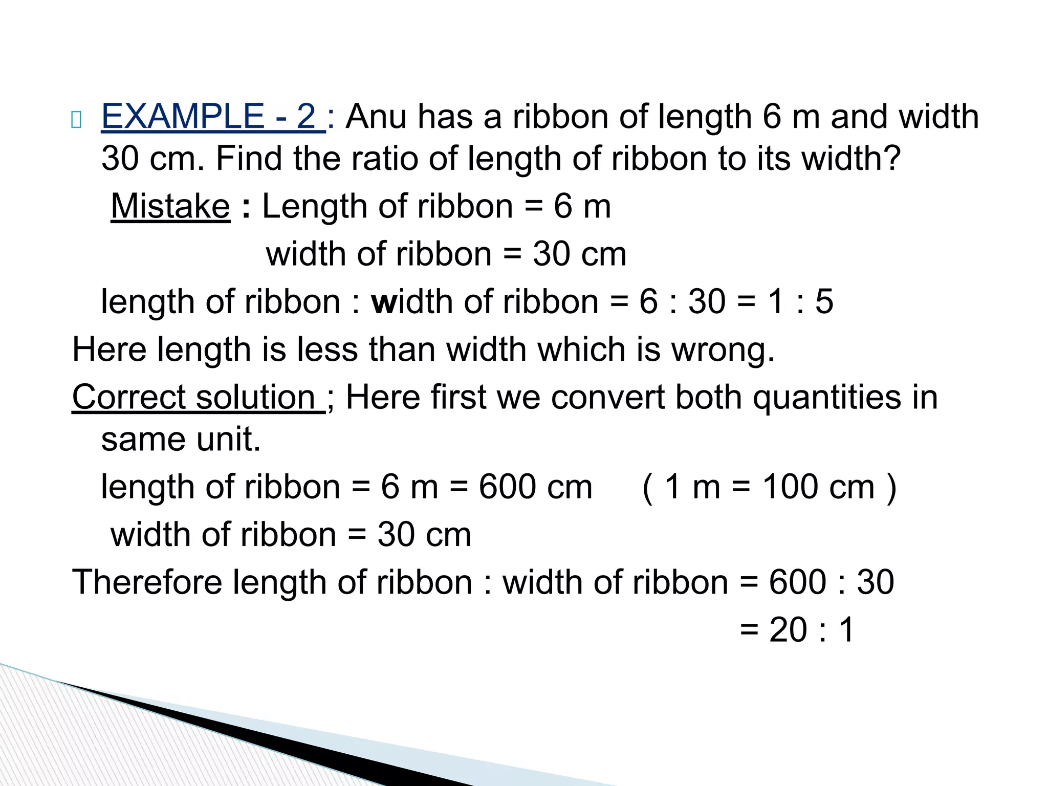 EXAMPLE - 2 : Anu has a ribbon of length 6 m and width
30 cm. Find the ratio of length of ribbon to its width?
Mistake : Length of ribbon = 6 m
width of ribbon = 30 cm
length of ribbon : width of ribbon = 6 : 30 = 1 : 5
Here length is less than width which is wrong.
Correct solution ; Here first we convert both quantities in
same unit.
length of ribbon = 6 m = 600 cm ( 1 m = 100 cm )
width of ribbon = 30 cm
Therefore length of ribbon : width of ribbon = 600 : 30
= 20 : 1
 
