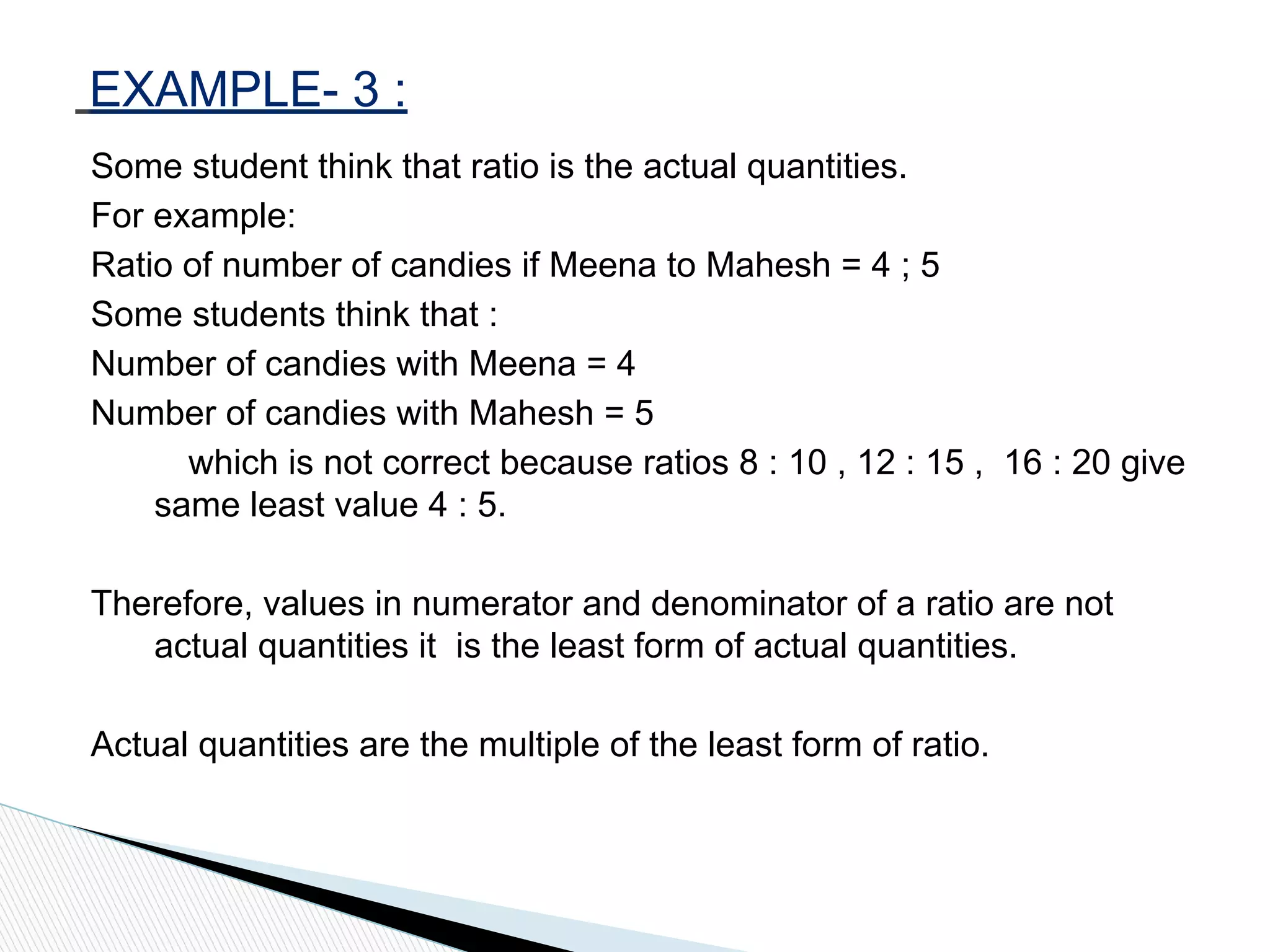Some student think that ratio is the actual quantities.
For example:
Ratio of number of candies if Meena to Mahesh = 4 ; 5
Some students think that :
Number of candies with Meena = 4
Number of candies with Mahesh = 5
which is not correct because ratios 8 : 10 , 12 : 15 , 16 : 20 give
same least value 4 : 5.
Therefore, values in numerator and denominator of a ratio are not
actual quantities it is the least form of actual quantities.
Actual quantities are the multiple of the least form of ratio.
EXAMPLE- 3 :
 