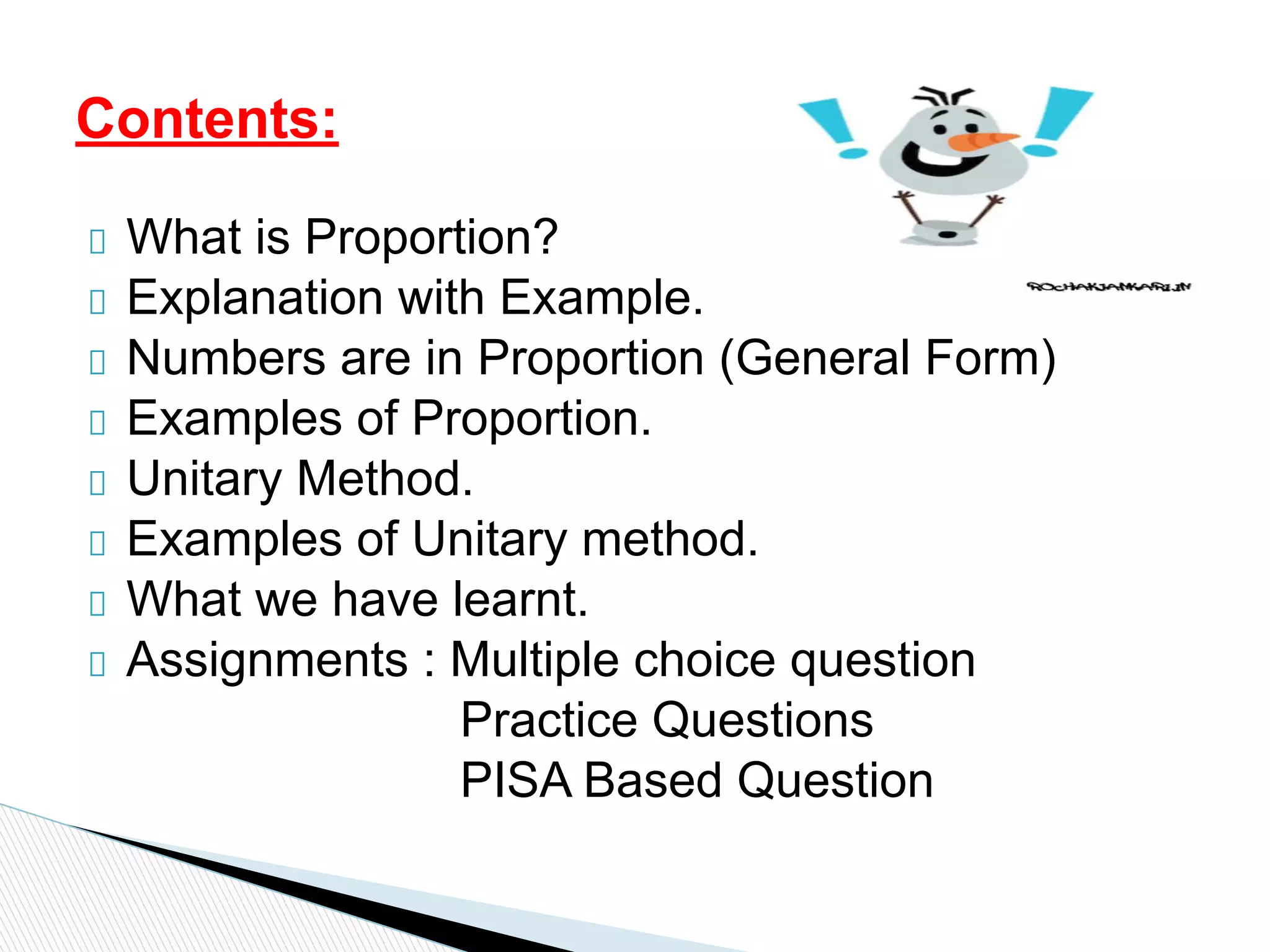What is Proportion?
Explanation with Example.
Numbers are in Proportion (General Form)
Examples of Proportion.
Unitary Method.
Examples of Unitary method.
What we have learnt.
Assignments : Multiple choice question
Practice Questions
PISA Based Question
Contents:
 