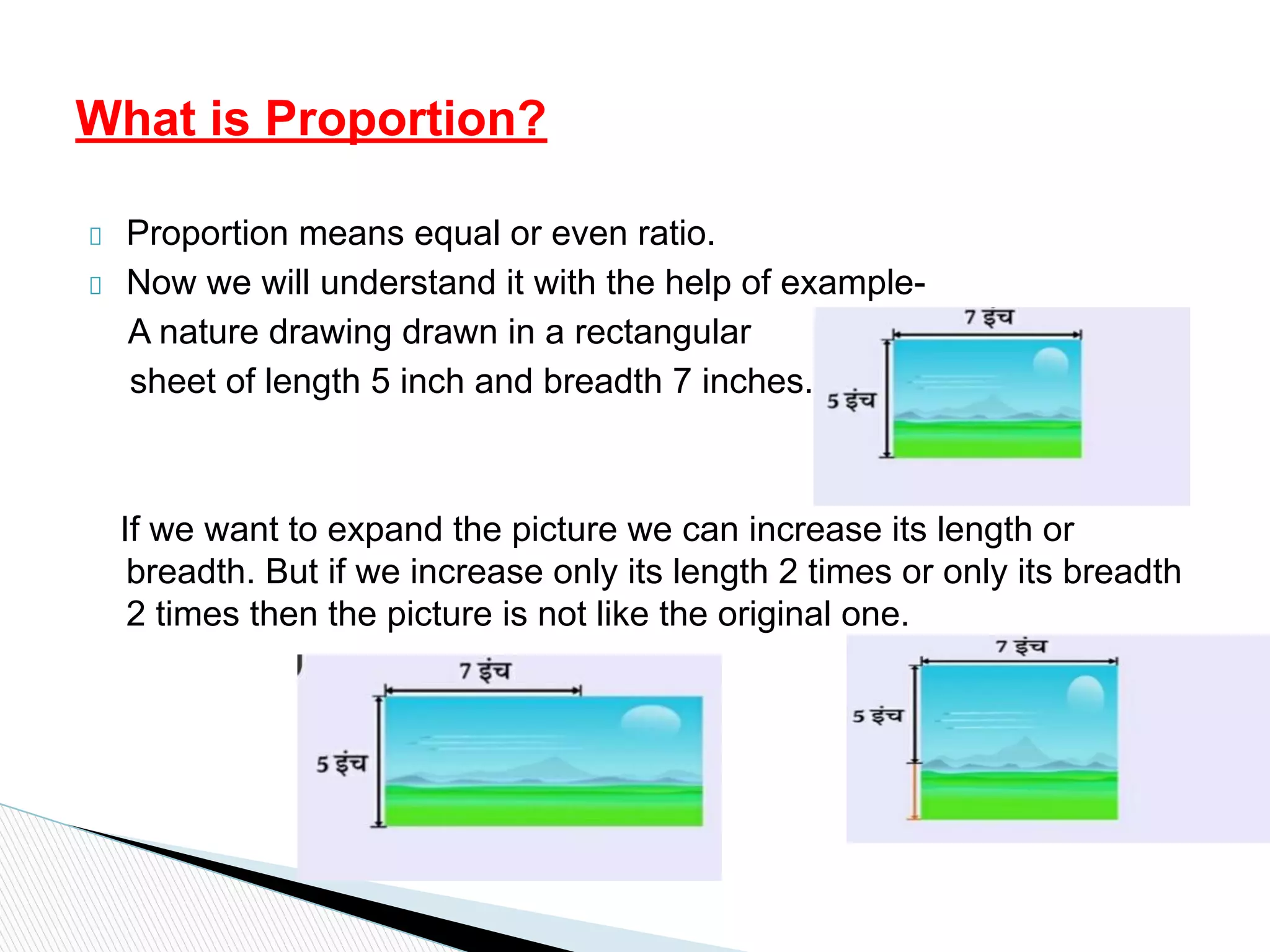 Proportion means equal or even ratio.
Now we will understand it with the help of example-
A nature drawing drawn in a rectangular
sheet of length 5 inch and breadth 7 inches.
If we want to expand the picture we can increase its length or
breadth. But if we increase only its length 2 times or only its breadth
2 times then the picture is not like the original one.
What is Proportion?
 