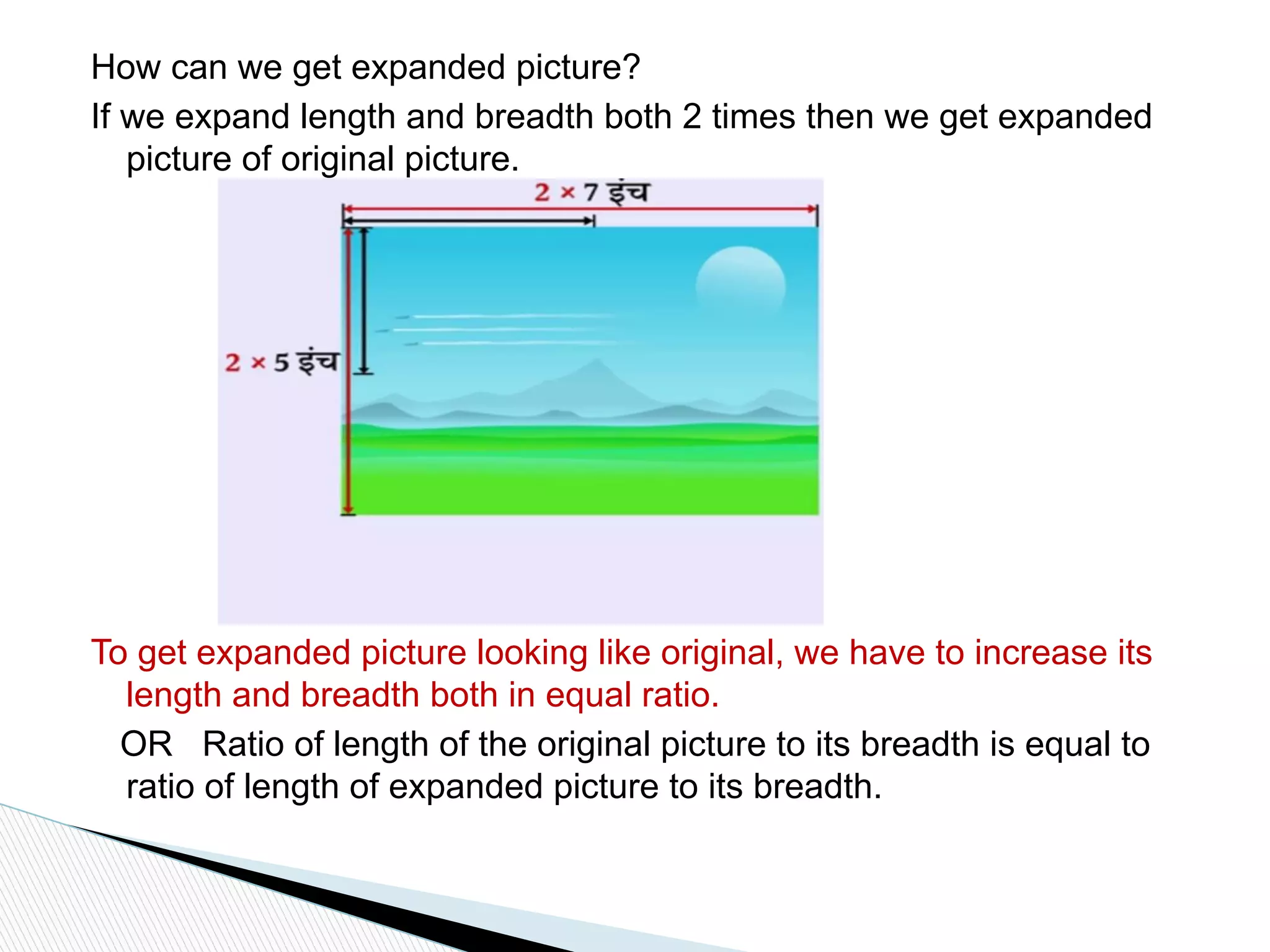 How can we get expanded picture?
If we expand length and breadth both 2 times then we get expanded
picture of original picture.
To get expanded picture looking like original, we have to increase its
length and breadth both in equal ratio.
OR Ratio of length of the original picture to its breadth is equal to
ratio of length of expanded picture to its breadth.
 
