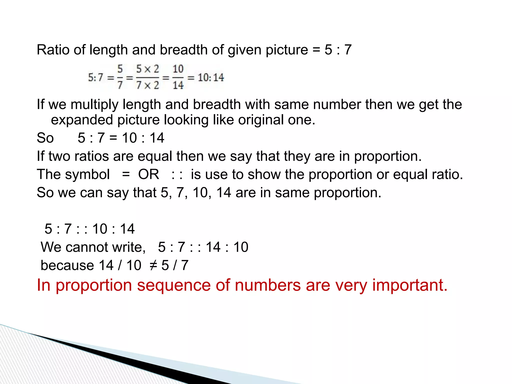 Ratio of length and breadth of given picture = 5 : 7
If we multiply length and breadth with same number then we get the
expanded picture looking like original one.
So 5 : 7 = 10 : 14
If two ratios are equal then we say that they are in proportion.
The symbol = OR : : is use to show the proportion or equal ratio.
So we can say that 5, 7, 10, 14 are in same proportion.
5 : 7 : : 10 : 14
We cannot write, 5 : 7 : : 14 : 10
because 14 / 10 ≠ 5 / 7
In proportion sequence of numbers are very important.
 