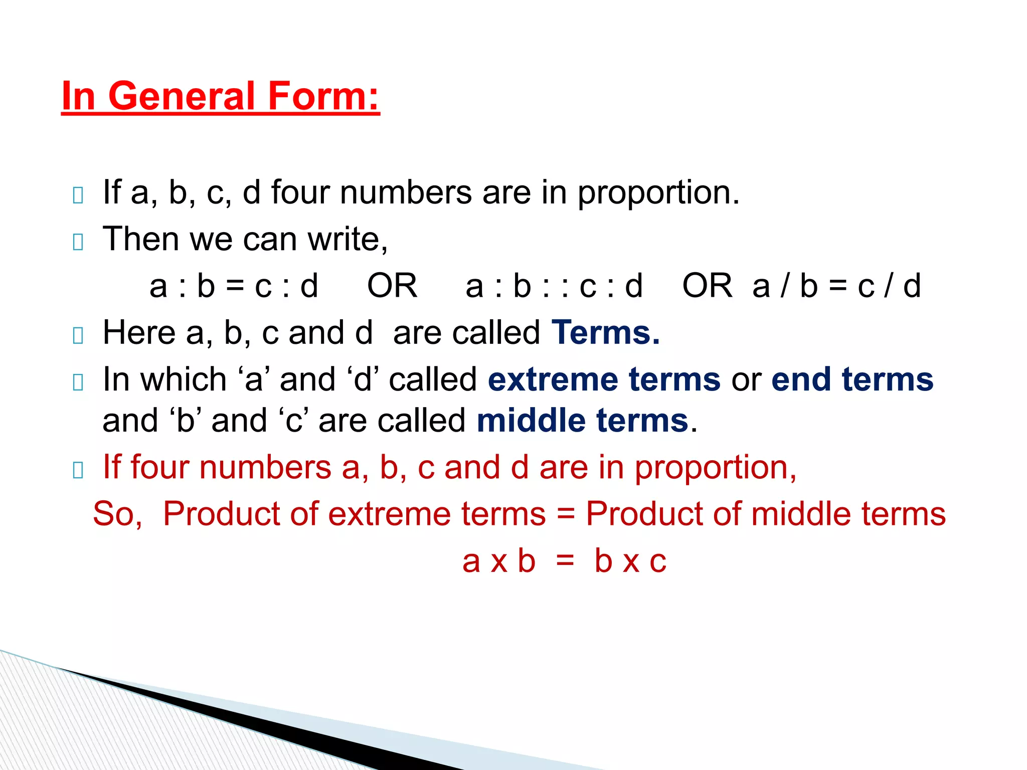 If a, b, c, d four numbers are in proportion.
Then we can write,
a : b = c : d OR a : b : : c : d OR a / b = c / d
Here a, b, c and d are called Terms.
In which ‘a’ and ‘d’ called extreme terms or end terms
and ‘b’ and ‘c’ are called middle terms.
If four numbers a, b, c and d are in proportion,
So, Product of extreme terms = Product of middle terms
a x b = b x c
In General Form:
 