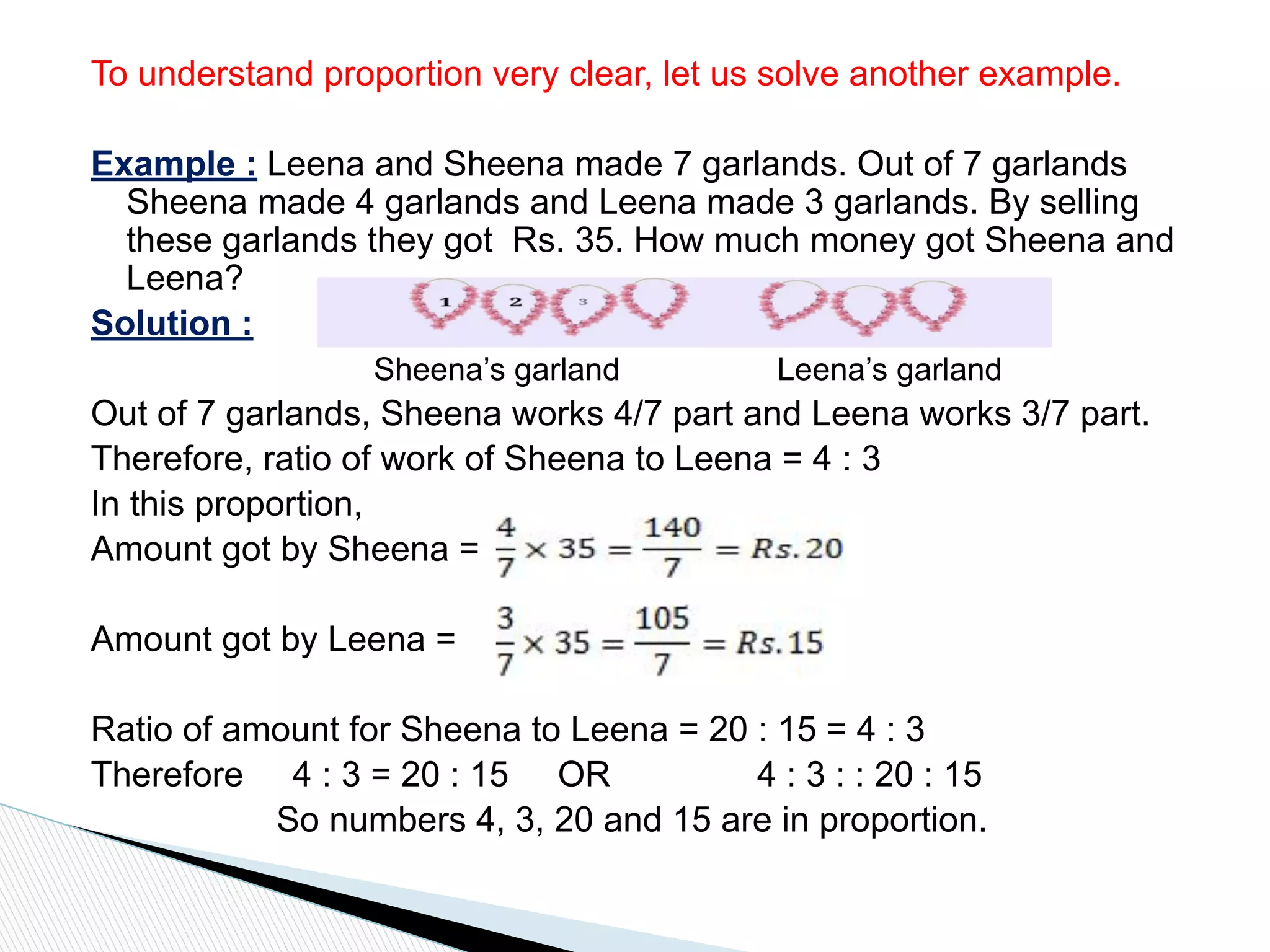 To understand proportion very clear, let us solve another example.
Example : Leena and Sheena made 7 garlands. Out of 7 garlands
Sheena made 4 garlands and Leena made 3 garlands. By selling
these garlands they got Rs. 35. How much money got Sheena and
Leena?
Solution :
Sheena’s garland Leena’s garland
Out of 7 garlands, Sheena works 4/7 part and Leena works 3/7 part.
Therefore, ratio of work of Sheena to Leena = 4 : 3
In this proportion,
Amount got by Sheena =
Amount got by Leena =
Ratio of amount for Sheena to Leena = 20 : 15 = 4 : 3
Therefore 4 : 3 = 20 : 15 OR 4 : 3 : : 20 : 15
So numbers 4, 3, 20 and 15 are in proportion.
 