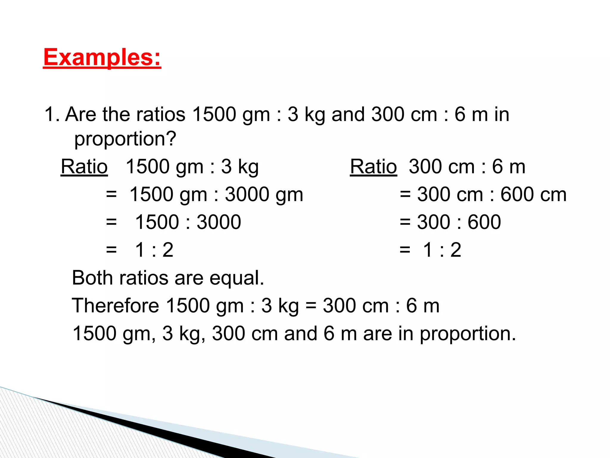 1. Are the ratios 1500 gm : 3 kg and 300 cm : 6 m in
proportion?
Ratio 1500 gm : 3 kg Ratio 300 cm : 6 m
= 1500 gm : 3000 gm = 300 cm : 600 cm
= 1500 : 3000 = 300 : 600
= 1 : 2 = 1 : 2
Both ratios are equal.
Therefore 1500 gm : 3 kg = 300 cm : 6 m
1500 gm, 3 kg, 300 cm and 6 m are in proportion.
Examples:
 