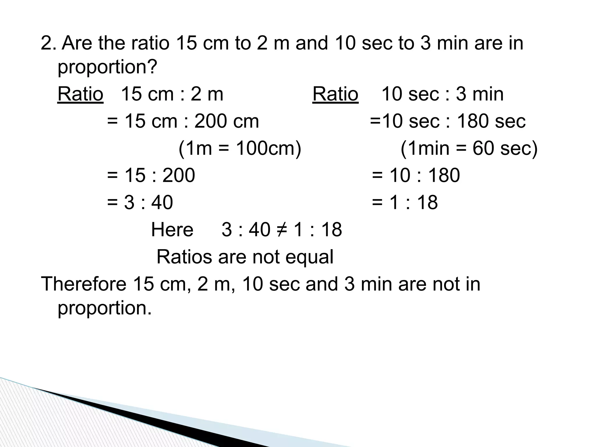 2. Are the ratio 15 cm to 2 m and 10 sec to 3 min are in
proportion?
Ratio 15 cm : 2 m Ratio 10 sec : 3 min
= 15 cm : 200 cm =10 sec : 180 sec
(1m = 100cm) (1min = 60 sec)
= 15 : 200 = 10 : 180
= 3 : 40 = 1 : 18
Here 3 : 40 ≠ 1 : 18
Ratios are not equal
Therefore 15 cm, 2 m, 10 sec and 3 min are not in
proportion.
 