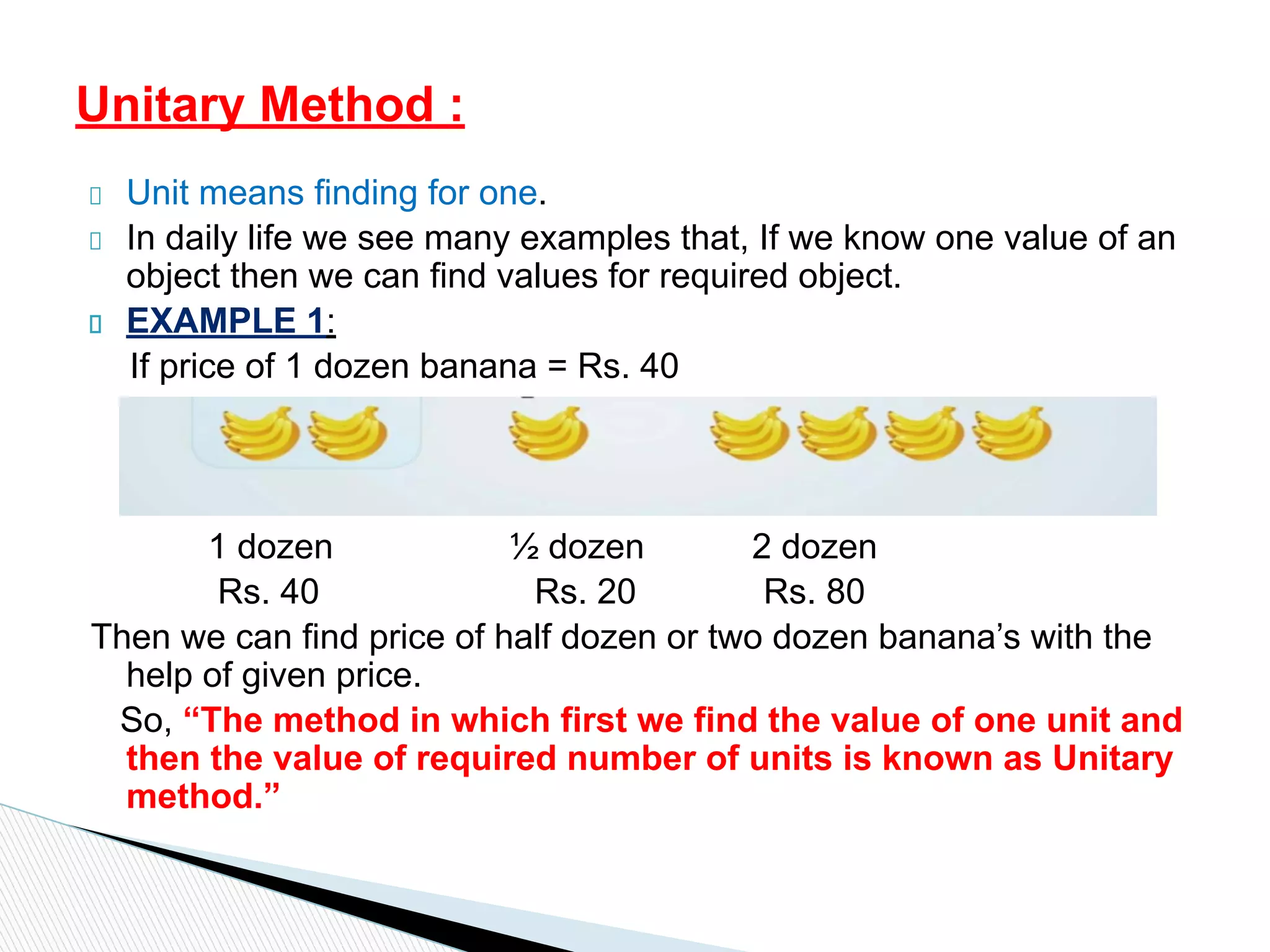 Unit means finding for one.
In daily life we see many examples that, If we know one value of an
object then we can find values for required object.
EXAMPLE 1:
If price of 1 dozen banana = Rs. 40
1 dozen ½ dozen 2 dozen
Rs. 40 Rs. 20 Rs. 80
Then we can find price of half dozen or two dozen banana’s with the
help of given price.
So, “The method in which first we find the value of one unit and
then the value of required number of units is known as Unitary
method.”
Unitary Method :
 