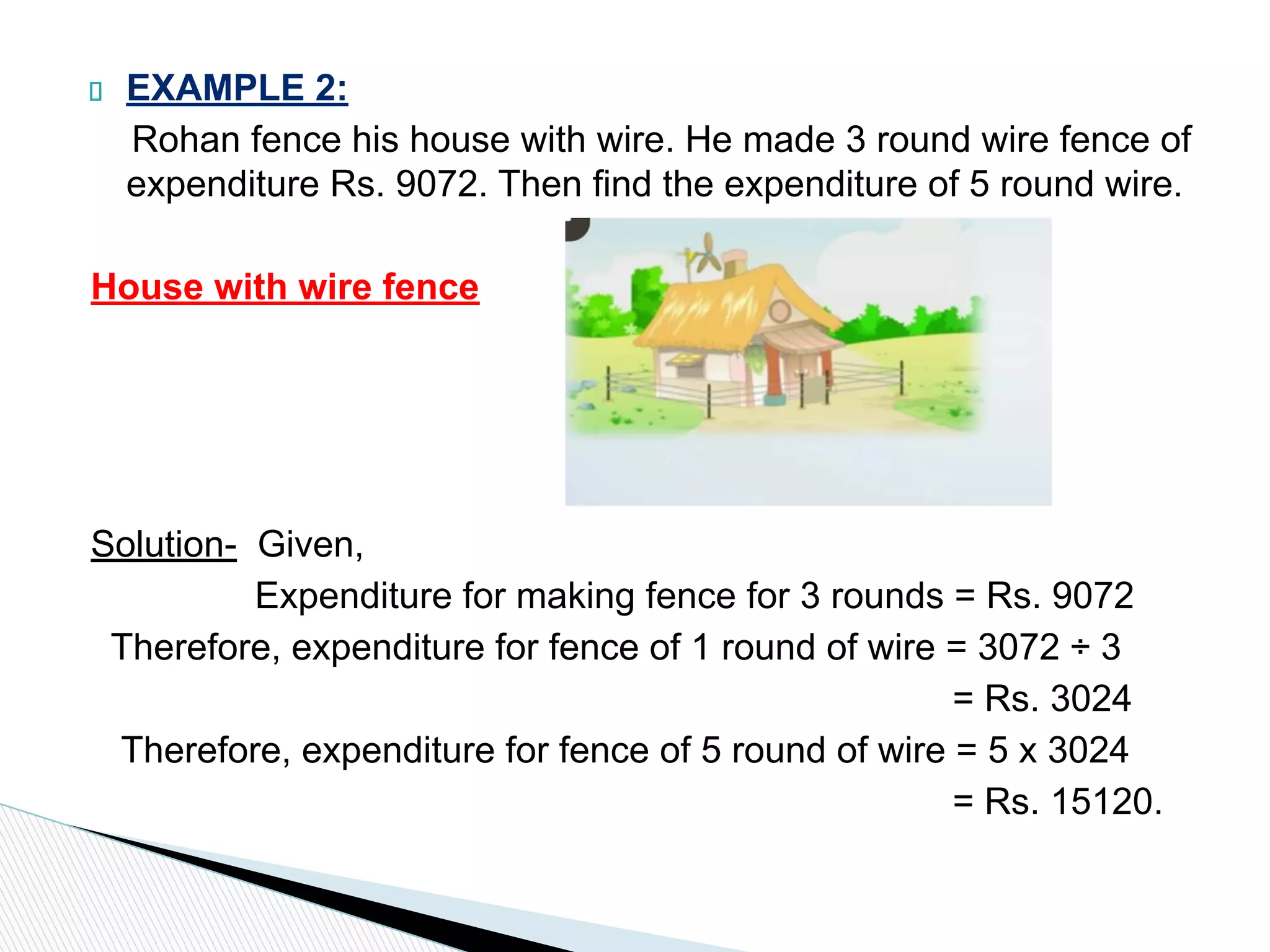 EXAMPLE 2:
Rohan fence his house with wire. He made 3 round wire fence of
expenditure Rs. 9072. Then find the expenditure of 5 round wire.
House with wire fence
Solution- Given,
Expenditure for making fence for 3 rounds = Rs. 9072
Therefore, expenditure for fence of 1 round of wire = 3072 ÷ 3
= Rs. 3024
Therefore, expenditure for fence of 5 round of wire = 5 x 3024
= Rs. 15120.
 
