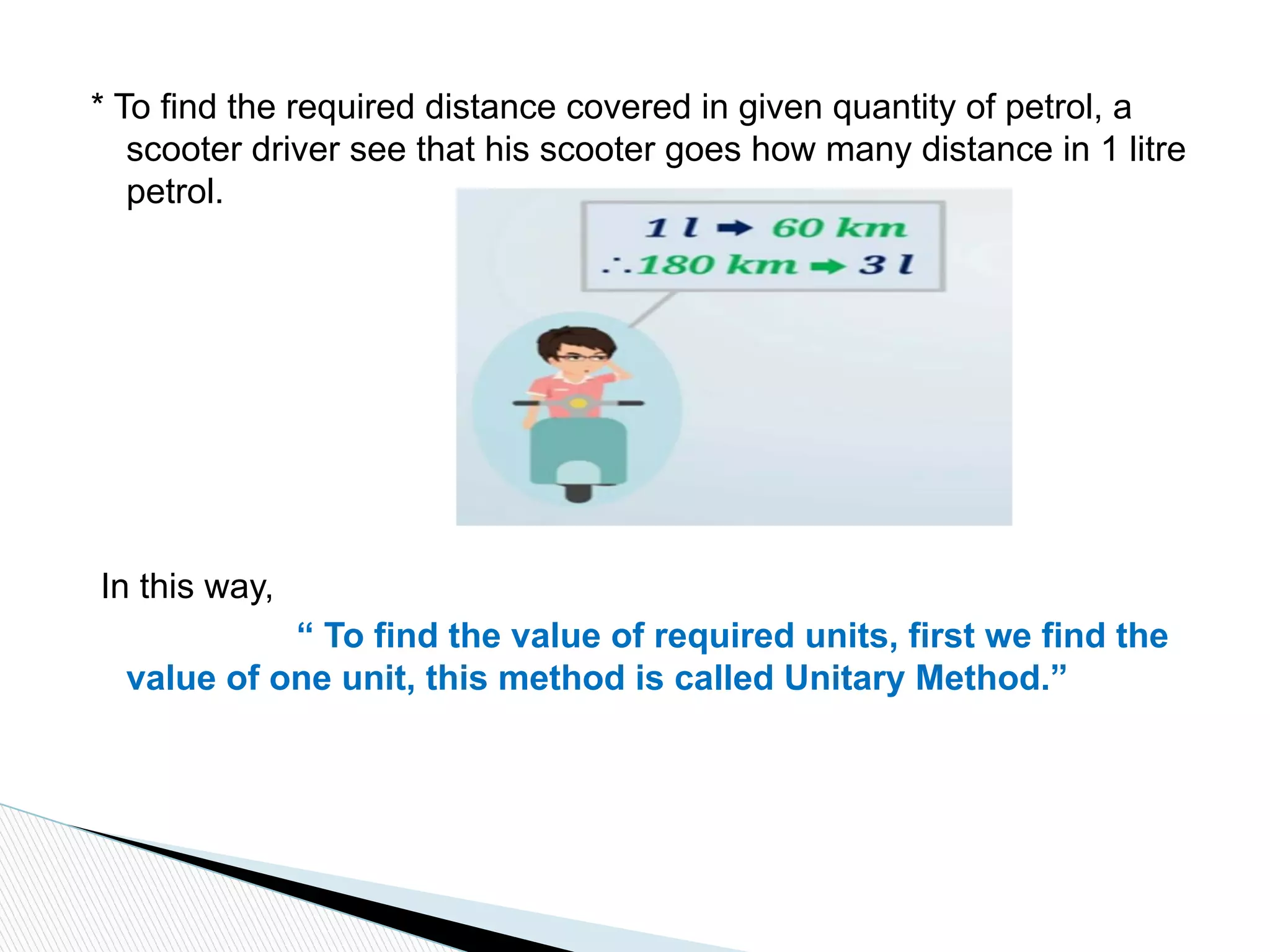 * To find the required distance covered in given quantity of petrol, a
scooter driver see that his scooter goes how many distance in 1 litre
petrol.
In this way,
“ To find the value of required units, first we find the
value of one unit, this method is called Unitary Method.”
 