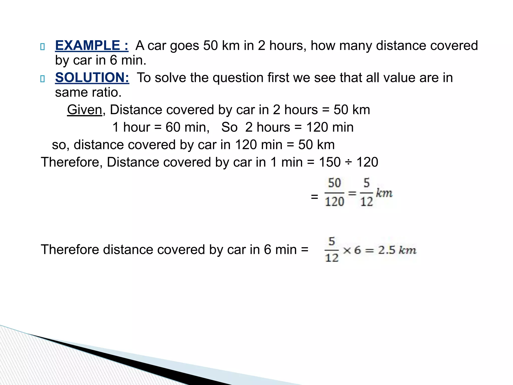 EXAMPLE : A car goes 50 km in 2 hours, how many distance covered
by car in 6 min.
SOLUTION: To solve the question first we see that all value are in
same ratio.
Given, Distance covered by car in 2 hours = 50 km
1 hour = 60 min, So 2 hours = 120 min
so, distance covered by car in 120 min = 50 km
Therefore, Distance covered by car in 1 min = 150 ÷ 120
=
Therefore distance covered by car in 6 min =
 