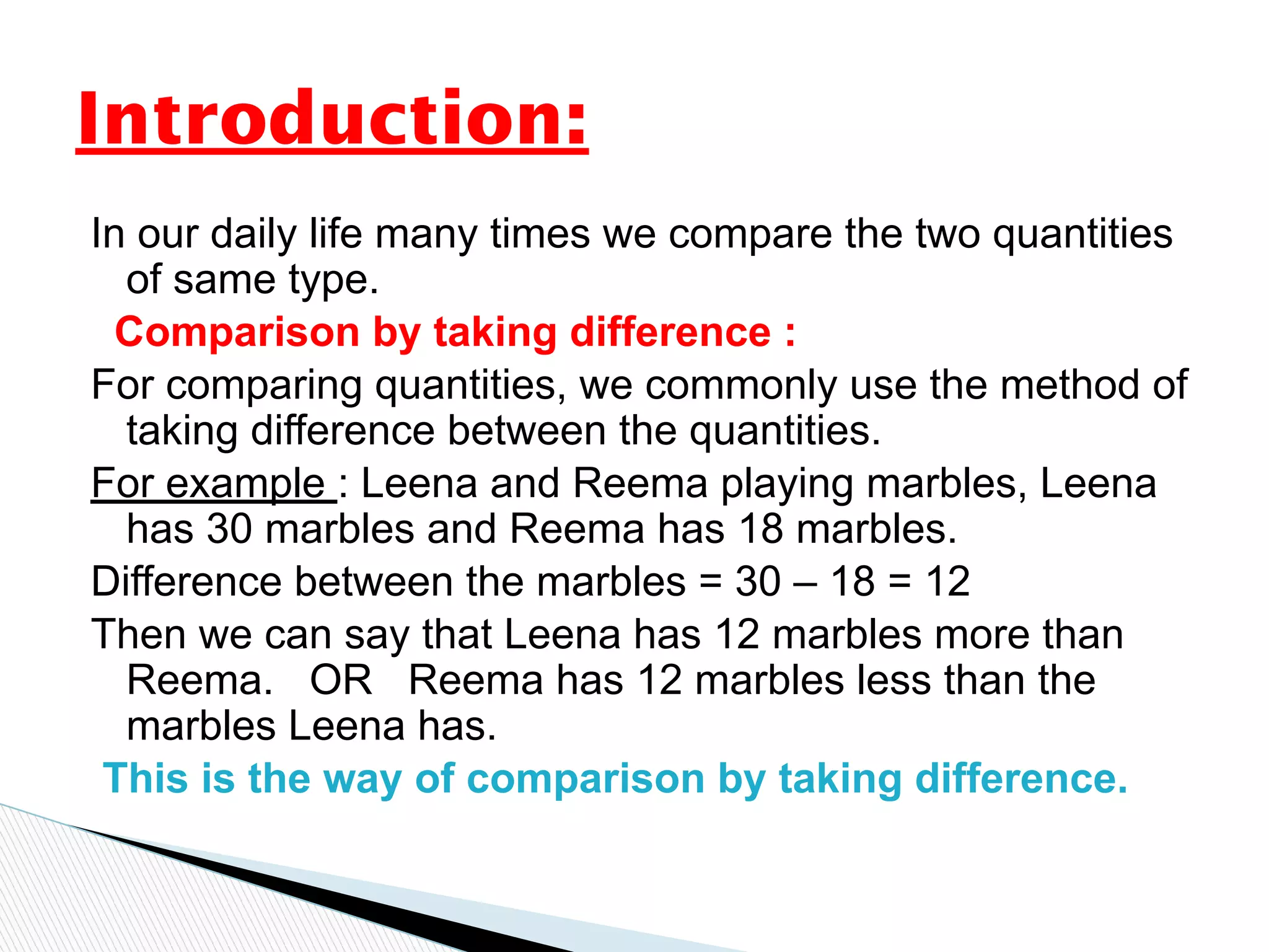 In our daily life many times we compare the two quantities
of same type.
Comparison by taking difference :
For comparing quantities, we commonly use the method of
taking difference between the quantities.
For example : Leena and Reema playing marbles, Leena
has 30 marbles and Reema has 18 marbles.
Difference between the marbles = 30 – 18 = 12
Then we can say that Leena has 12 marbles more than
Reema. OR Reema has 12 marbles less than the
marbles Leena has.
This is the way of comparison by taking difference.
Introduction:
 