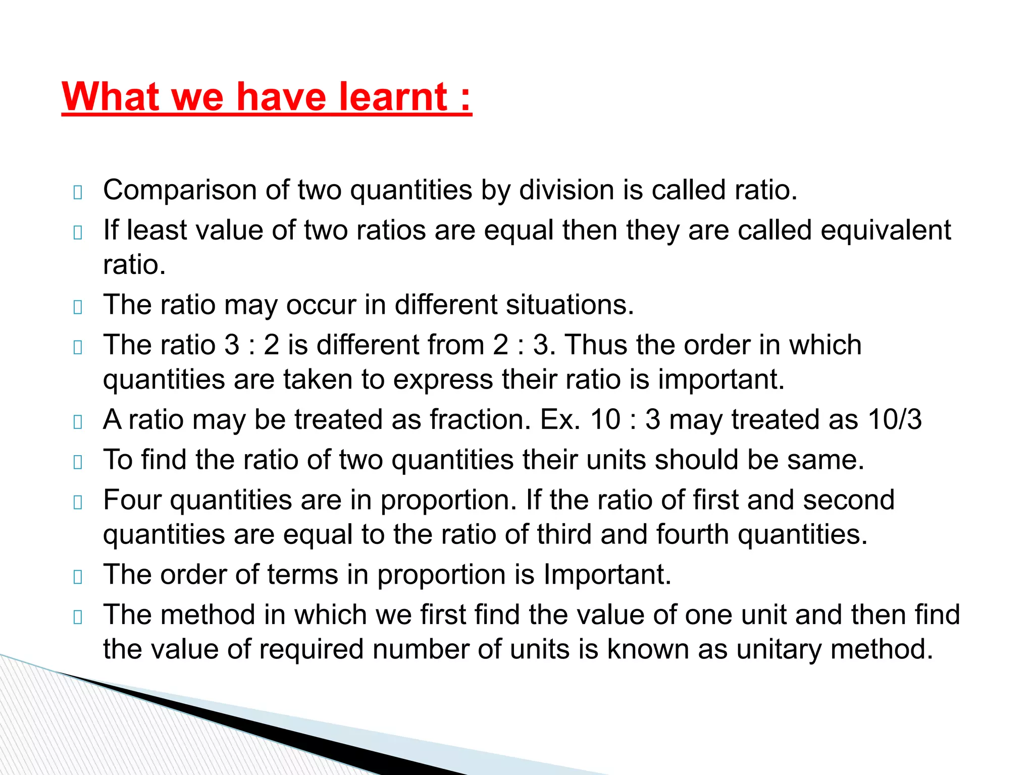 Comparison of two quantities by division is called ratio.
If least value of two ratios are equal then they are called equivalent
ratio.
The ratio may occur in different situations.
The ratio 3 : 2 is different from 2 : 3. Thus the order in which
quantities are taken to express their ratio is important.
A ratio may be treated as fraction. Ex. 10 : 3 may treated as 10/3
To find the ratio of two quantities their units should be same.
Four quantities are in proportion. If the ratio of first and second
quantities are equal to the ratio of third and fourth quantities.
The order of terms in proportion is Important.
The method in which we first find the value of one unit and then find
the value of required number of units is known as unitary method.
What we have learnt :
 