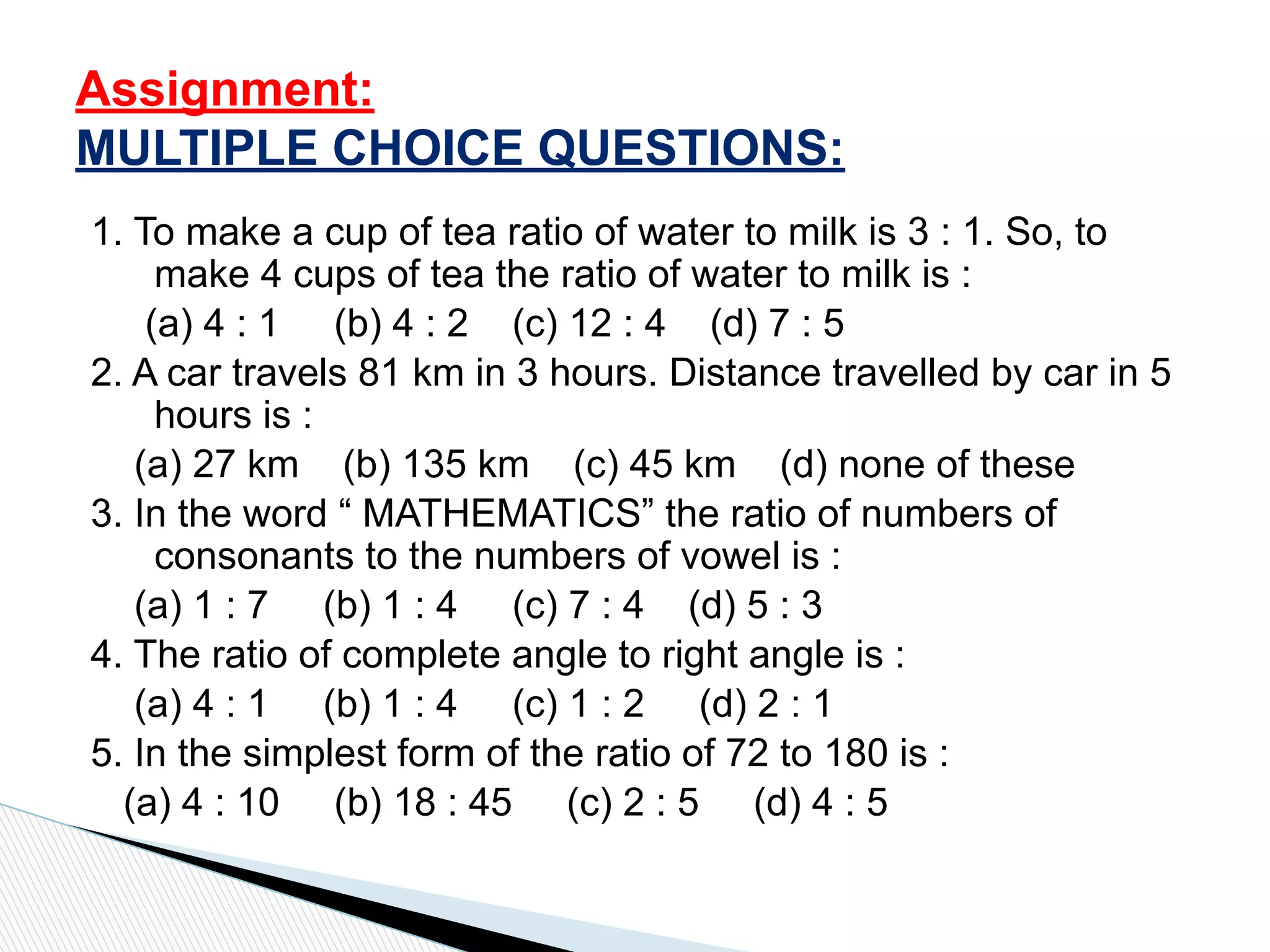 1. To make a cup of tea ratio of water to milk is 3 : 1. So, to
make 4 cups of tea the ratio of water to milk is :
(a) 4 : 1 (b) 4 : 2 (c) 12 : 4 (d) 7 : 5
2. A car travels 81 km in 3 hours. Distance travelled by car in 5
hours is :
(a) 27 km (b) 135 km (c) 45 km (d) none of these
3. In the word “ MATHEMATICS” the ratio of numbers of
consonants to the numbers of vowel is :
(a) 1 : 7 (b) 1 : 4 (c) 7 : 4 (d) 5 : 3
4. The ratio of complete angle to right angle is :
(a) 4 : 1 (b) 1 : 4 (c) 1 : 2 (d) 2 : 1
5. In the simplest form of the ratio of 72 to 180 is :
(a) 4 : 10 (b) 18 : 45 (c) 2 : 5 (d) 4 : 5
Assignment:
MULTIPLE CHOICE QUESTIONS:
 