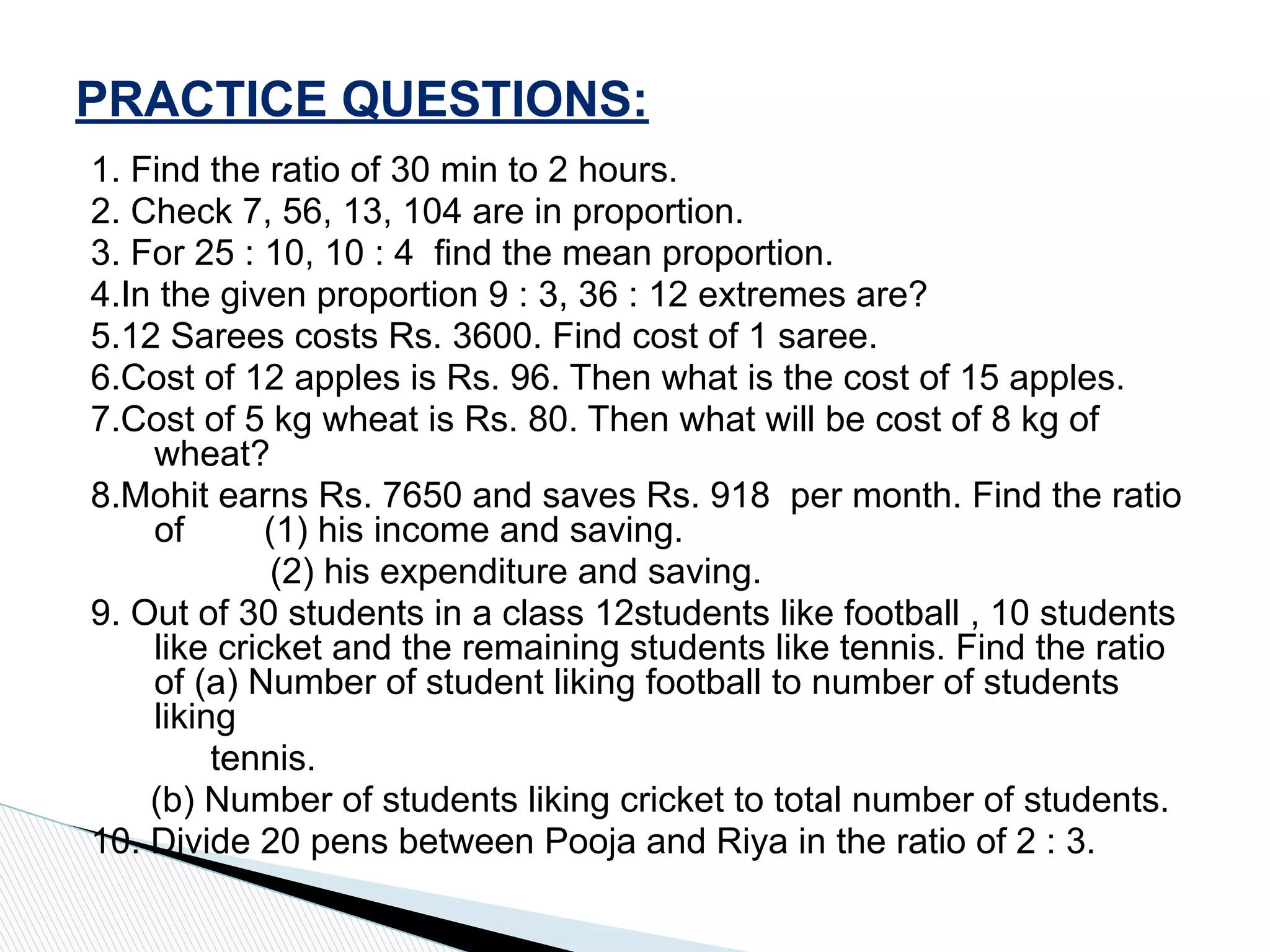 1. Find the ratio of 30 min to 2 hours.
2. Check 7, 56, 13, 104 are in proportion.
3. For 25 : 10, 10 : 4 find the mean proportion.
4.In the given proportion 9 : 3, 36 : 12 extremes are?
5.12 Sarees costs Rs. 3600. Find cost of 1 saree.
6.Cost of 12 apples is Rs. 96. Then what is the cost of 15 apples.
7.Cost of 5 kg wheat is Rs. 80. Then what will be cost of 8 kg of
wheat?
8.Mohit earns Rs. 7650 and saves Rs. 918 per month. Find the ratio
of (1) his income and saving.
(2) his expenditure and saving.
9. Out of 30 students in a class 12students like football , 10 students
like cricket and the remaining students like tennis. Find the ratio
of (a) Number of student liking football to number of students
liking
tennis.
(b) Number of students liking cricket to total number of students.
10. Divide 20 pens between Pooja and Riya in the ratio of 2 : 3.
PRACTICE QUESTIONS:
 