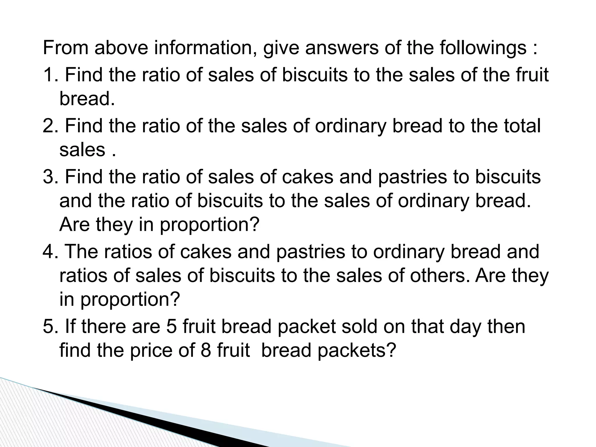 From above information, give answers of the followings :
1. Find the ratio of sales of biscuits to the sales of the fruit
bread.
2. Find the ratio of the sales of ordinary bread to the total
sales .
3. Find the ratio of sales of cakes and pastries to biscuits
and the ratio of biscuits to the sales of ordinary bread.
Are they in proportion?
4. The ratios of cakes and pastries to ordinary bread and
ratios of sales of biscuits to the sales of others. Are they
in proportion?
5. If there are 5 fruit bread packet sold on that day then
find the price of 8 fruit bread packets?
 