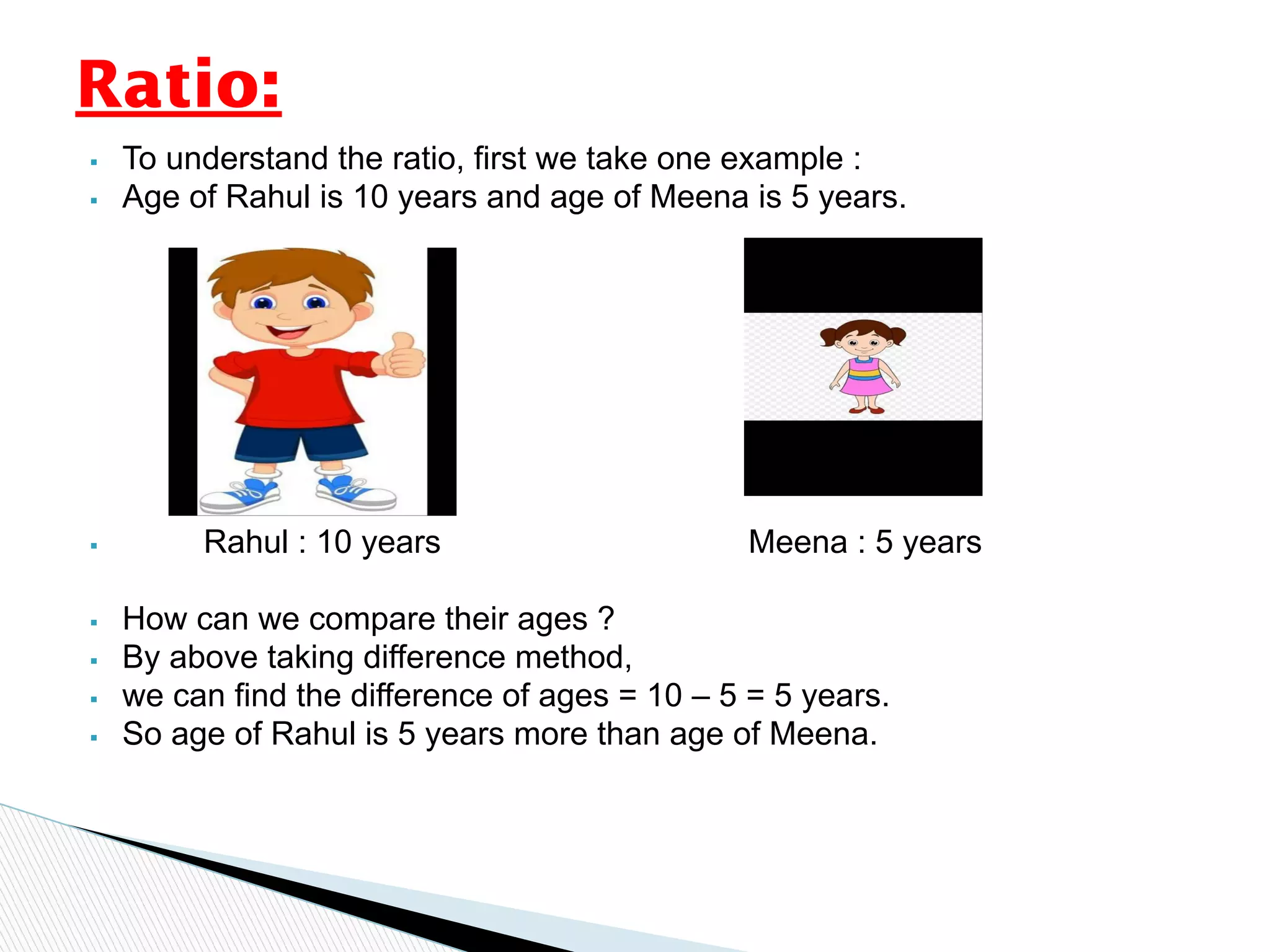 ▪ To understand the ratio, first we take one example :
▪ Age of Rahul is 10 years and age of Meena is 5 years.
▪ Rahul : 10 years Meena : 5 years
▪ How can we compare their ages ?
▪ By above taking difference method,
▪ we can find the difference of ages = 10 – 5 = 5 years.
▪ So age of Rahul is 5 years more than age of Meena.
Ratio:
 