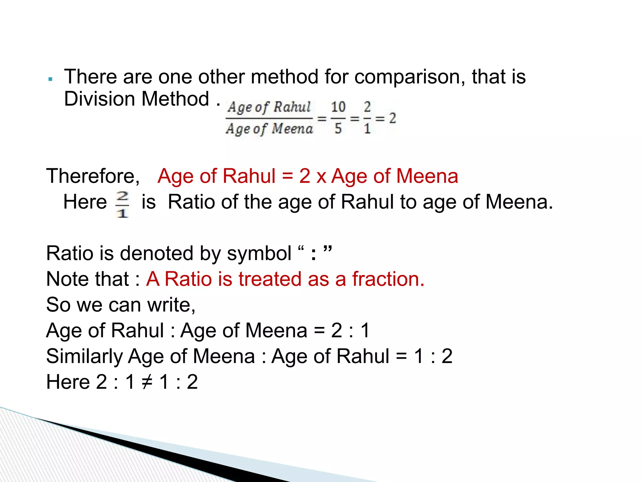 ▪ There are one other method for comparison, that is
Division Method .
Therefore, Age of Rahul = 2 x Age of Meena
Here is Ratio of the age of Rahul to age of Meena.
Ratio is denoted by symbol “ : ”
Note that : A Ratio is treated as a fraction.
So we can write,
Age of Rahul : Age of Meena = 2 : 1
Similarly Age of Meena : Age of Rahul = 1 : 2
Here 2 : 1 ≠ 1 : 2
 