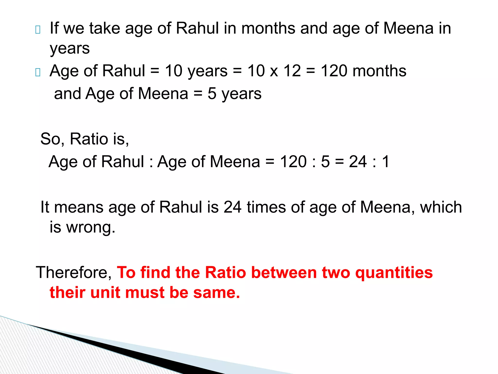 If we take age of Rahul in months and age of Meena in
years
Age of Rahul = 10 years = 10 x 12 = 120 months
and Age of Meena = 5 years
So, Ratio is,
Age of Rahul : Age of Meena = 120 : 5 = 24 : 1
It means age of Rahul is 24 times of age of Meena, which
is wrong.
Therefore, To find the Ratio between two quantities
their unit must be same.
 