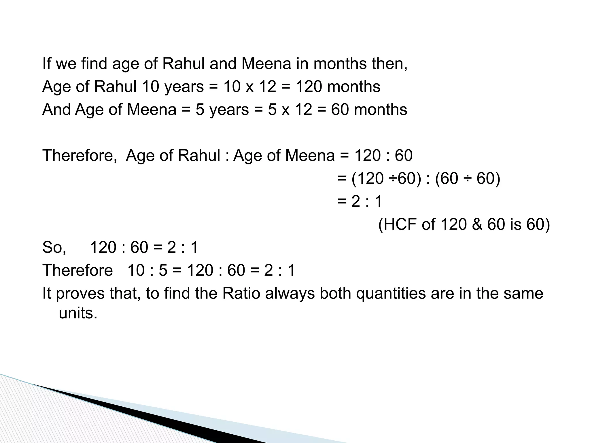 If we find age of Rahul and Meena in months then,
Age of Rahul 10 years = 10 x 12 = 120 months
And Age of Meena = 5 years = 5 x 12 = 60 months
Therefore, Age of Rahul : Age of Meena = 120 : 60
= (120 ÷60) : (60 ÷ 60)
= 2 : 1
(HCF of 120 & 60 is 60)
So, 120 : 60 = 2 : 1
Therefore 10 : 5 = 120 : 60 = 2 : 1
It proves that, to find the Ratio always both quantities are in the same
units.
 