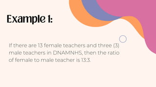 If there are 13 female teachers and three (3)
male teachers in DNAMNHS, then the ratio
of female to male teacher is 13:3.
 