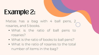 Matias has a bag with 4 ball pens, 2
rosaries, and 5 books.
• What is the ratio of ball pens to
rosaries?
• What is the ratio of books to ball pens?
• What is the ratio of rosaries to the total
number of items in the bag?
 