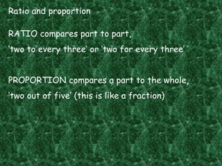 Ratio and proportion
RATIO compares part to part,
‘two to every three’ or ‘two for every three’
PROPORTION compares a part to the whole,
‘two out of five’ (this is like a fraction)
 