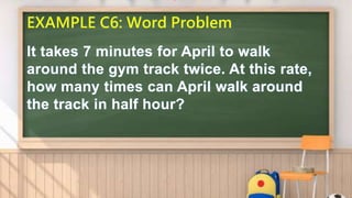 EXAMPLE C6: Word Problem
It takes 7 minutes for April to walk
around the gym track twice. At this rate,
how many times can April walk around
the track in half hour?
 