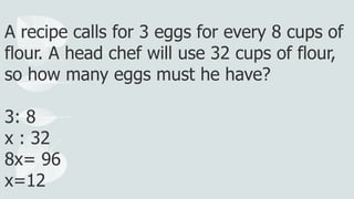 A recipe calls for 3 eggs for every 8 cups of
flour. A head chef will use 32 cups of flour,
so how many eggs must he have?
3: 8
x : 32
8x= 96
x=12
 