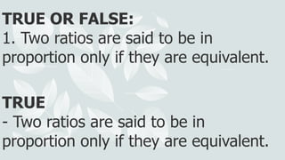 TRUE OR FALSE:
1. Two ratios are said to be in
proportion only if they are equivalent.
TRUE
- Two ratios are said to be in
proportion only if they are equivalent.
 