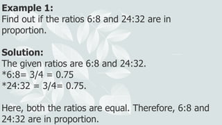 Example 1:
Find out if the ratios 6:8 and 24:32 are in
proportion.
Solution:
The given ratios are 6:8 and 24:32.
*6:8= 3/4 = 0.75
*24:32 = 3/4= 0.75.
Here, both the ratios are equal. Therefore, 6:8 and
24:32 are in proportion.
 